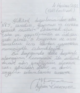 Kültürel değerlerimizden olan "NEY" sanatını, yapımını ve icrasını gelecek nesillere aktarmak için çaba ve gayretlerinizin en üst seviyede olması, o heyecanı ve azmi sanatınızı icra ederken yaşamanızı memnuniyetle izlemekteyim. Bu kapsamda daha başarılı olacağınız temennisi ile artarak devam eden grafiğinizin olmasını can-ı gönülden diler, en derin saygı ve selamlarımı sunarım. 

Ayhan Karataşer
